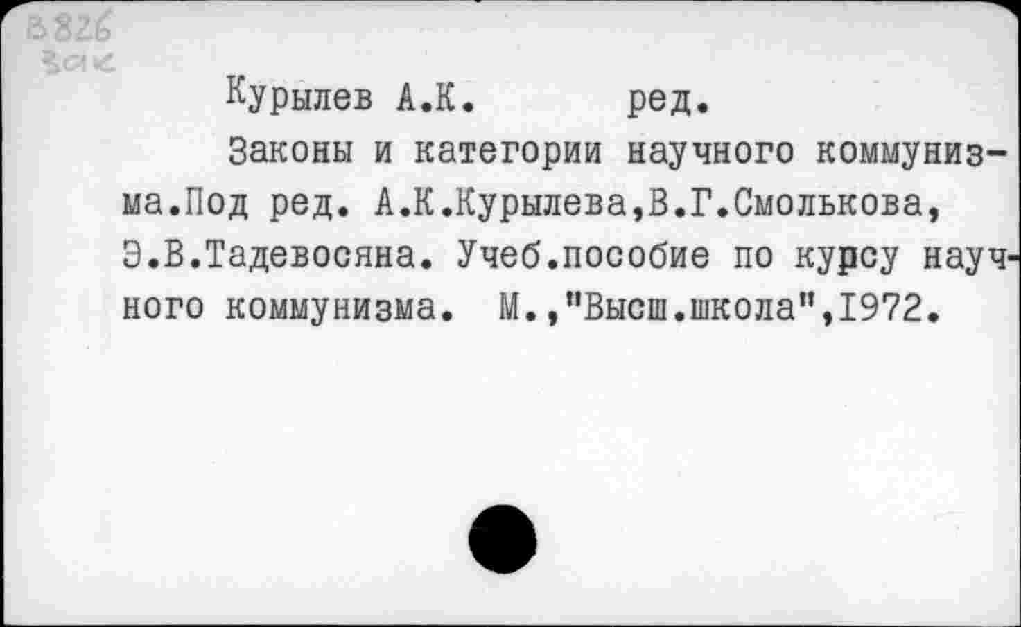 ﻿Курылев А.К. ред.
Законы и категории научного коммунизма.Под ред. А.К.Курылева,В.Г.Смолькова, Э.В.Тадевосяна. Учеб.пособие по курсу науч ного коммунизма. М.,"Высш.школа”,1972.